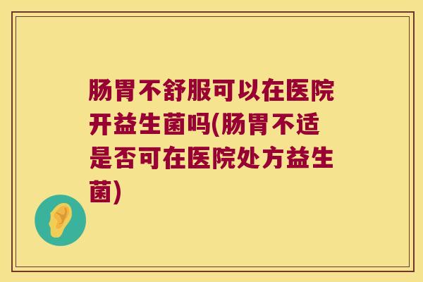 肠胃不舒服可以在医院开益生菌吗(肠胃不适是否可在医院处方益生菌)