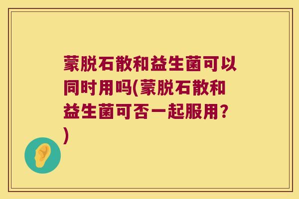 蒙脱石散和益生菌可以同时用吗(蒙脱石散和益生菌可否一起服用？)