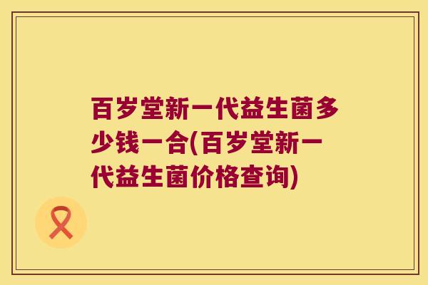 百岁堂新一代益生菌多少钱一合(百岁堂新一代益生菌价格查询)