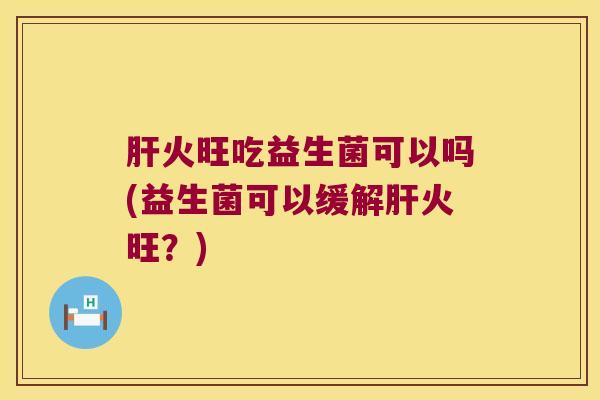 肝火旺吃益生菌可以吗(益生菌可以缓解肝火旺？)