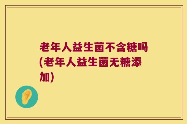 老年人益生菌不含糖吗(老年人益生菌无糖添加) 老年人益生菌不含糖吗(老年人益生菌无糖添加)