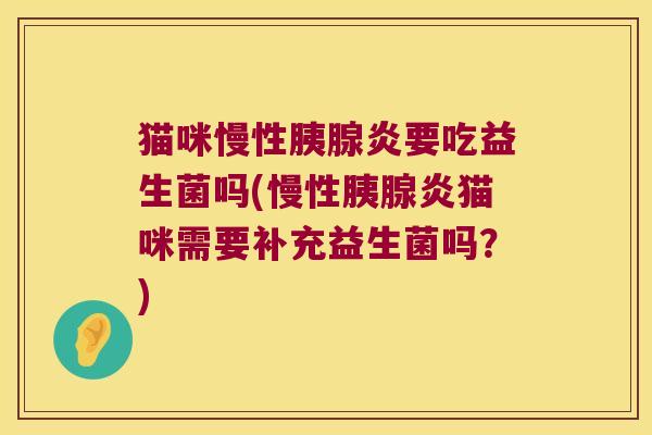 猫咪慢性胰腺炎要吃益生菌吗(慢性胰腺炎猫咪需要补充益生菌吗？)
