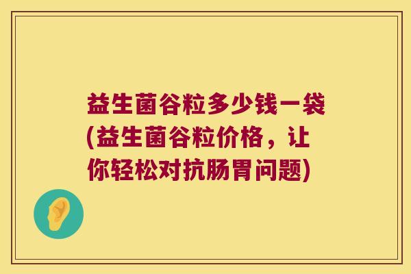 益生菌谷粒多少钱一袋(益生菌谷粒价格,让你轻松对抗肠胃问题) 益生菌谷粒多少钱一袋(益生菌谷粒价格,让你轻松对抗肠胃问题)