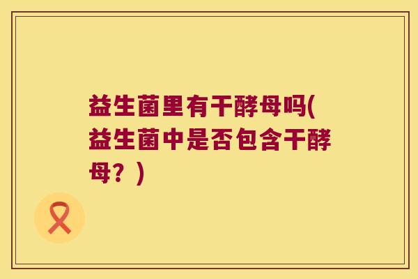 益生菌里有干酵母吗(益生菌中是否包含干酵母？)
