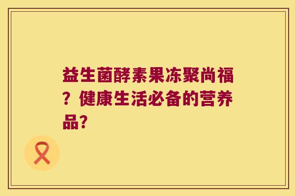 益生菌酵素果冻聚尚福？健康生活必备的营养品？