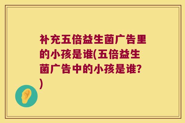补充五倍益生菌广告里的小孩是谁(五倍益生菌广告中的小孩是谁？)