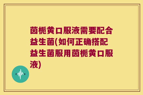 茵栀黄口服液需要配合益生菌(如何正确搭配益生菌服用茵栀黄口服液)