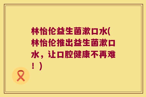 林怡伦益生菌漱口水(林怡伦推出益生菌漱口水,让口腔健康不再难!) 林怡伦益生菌漱口水(林怡伦推出益生菌漱口水,让口腔健康不再难!)