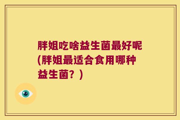 胖姐吃啥益生菌最好呢(胖姐最适合食用哪种益生菌？)
