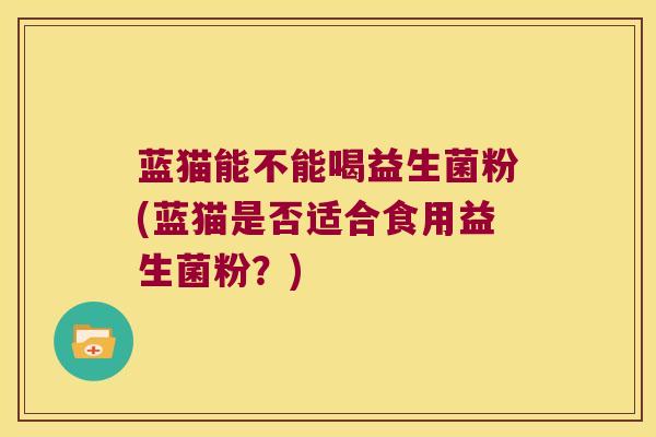 蓝猫能不能喝益生菌粉(蓝猫是否适合食用益生菌粉？)