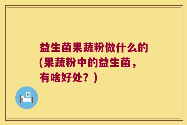 益生菌果蔬粉做什么的(果蔬粉中的益生菌，有啥好处？)