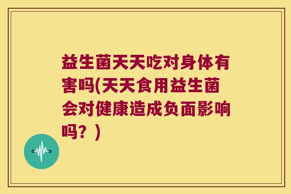 益生菌天天吃对身体有害吗(天天食用益生菌会对健康造成负面影响吗？)