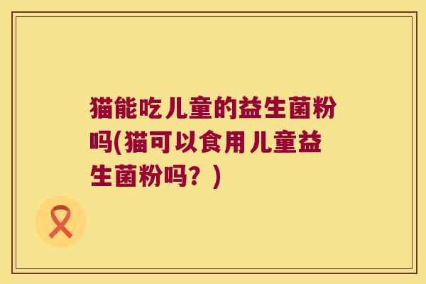 猫能吃儿童的益生菌粉吗(猫可以食用儿童益生菌粉吗？)