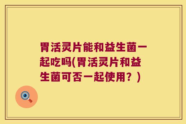 胃活灵片能和益生菌一起吃吗(胃活灵片和益生菌可否一起使用？)