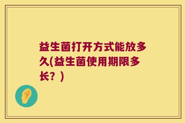 益生菌打开方式能放多久(益生菌使用期限多长？)