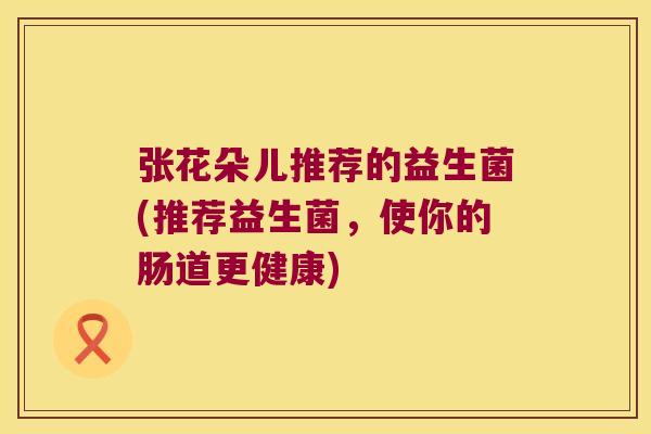 张花朵儿推荐的益生菌(推荐益生菌,使你的肠道更健康) 张花朵儿推荐的益生菌(推荐益生菌,使你的肠道更健康)