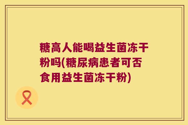 糖高人能喝益生菌冻干粉吗(糖尿病患者可否食用益生菌冻干粉)