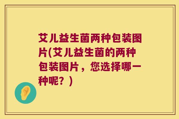 艾儿益生菌两种包装图片(艾儿益生菌的两种包装图片，您选择哪一种呢？)