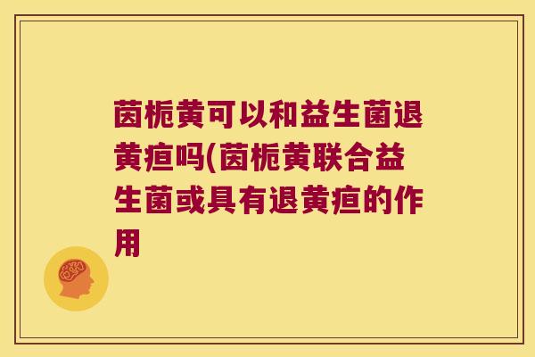 茵栀黄可以和益生菌退黄疸吗(茵栀黄联合益生菌或具有退黄疸的作用