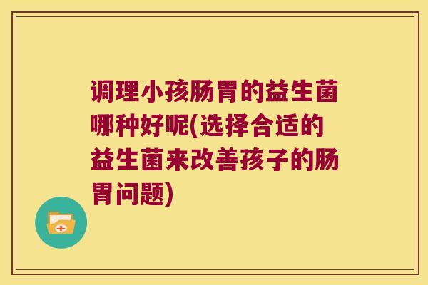 调理小孩肠胃的益生菌哪种好呢(选择合适的益生菌来改善孩子的肠胃问题)