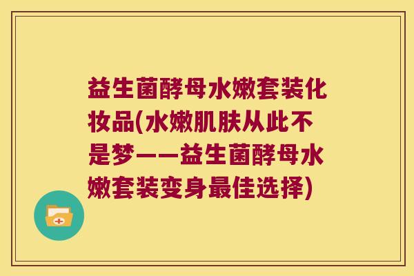 益生菌酵母水嫩套装化妆品(水嫩从此不是梦——益生菌酵母水嫩套装变身佳选择) 益生菌酵母水嫩套装化妆品(水嫩从此不是梦——益生菌酵母水嫩套装变身佳选择)