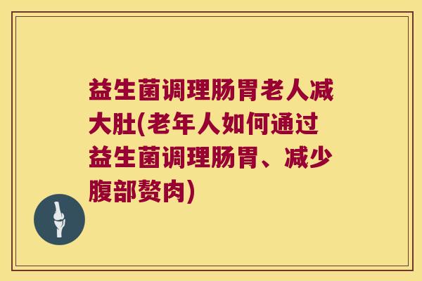 益生菌调理肠胃老人减大肚(老年人如何通过益生菌调理肠胃、减少腹部赘肉)