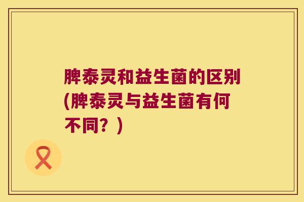 脾泰灵和益生菌的区别(脾泰灵与益生菌有何不同？)