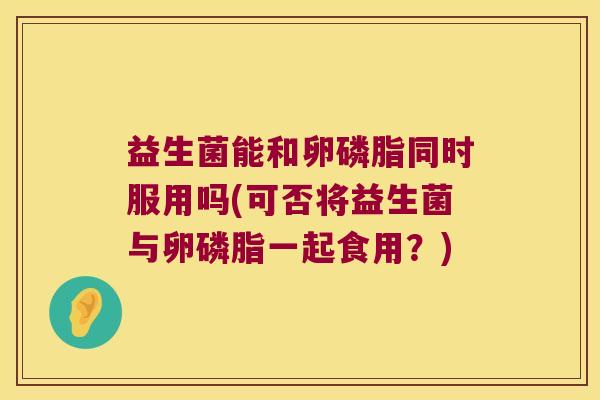 益生菌能和卵磷脂同时服用吗(可否将益生菌与卵磷脂一起食用？)