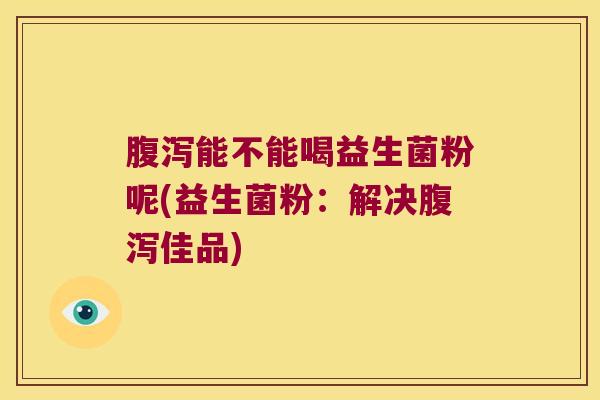 腹泻能不能喝益生菌粉呢(益生菌粉：解决腹泻佳品)