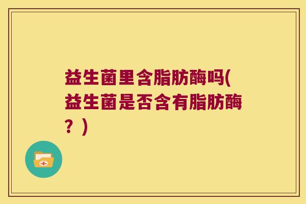 益生菌里含脂肪酶吗(益生菌是否含有脂肪酶？)