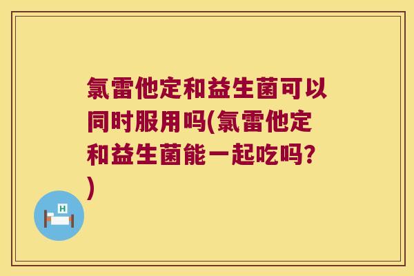 氯雷他定和益生菌可以同时服用吗(氯雷他定和益生菌能一起吃吗？)