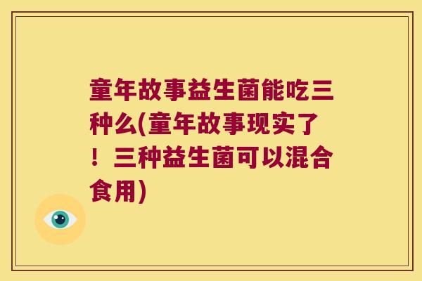 童年故事益生菌能吃三种么(童年故事现实了!三种益生菌可以混合食用) 童年故事益生菌能吃三种么(童年故事现实了!三种益生菌可以混合食用)