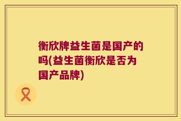 衡欣牌益生菌是国产的吗(益生菌衡欣是否为国产品牌)