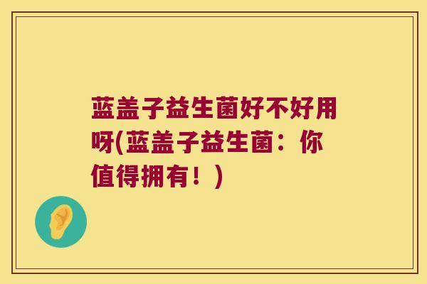 蓝盖子益生菌好不好用呀(蓝盖子益生菌:你值得拥有!) 蓝盖子益生菌好不好用呀(蓝盖子益生菌:你值得拥有!)