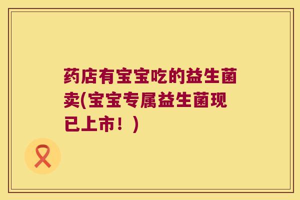 药店有宝宝吃的益生菌卖(宝宝专属益生菌现已上市！)