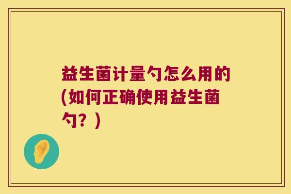 益生菌计量勺怎么用的(如何正确使用益生菌勺？)
