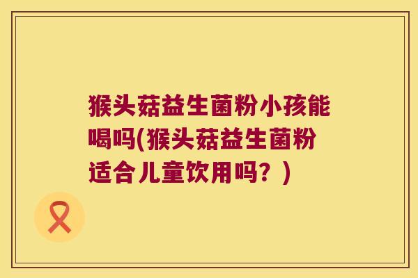 猴头菇益生菌粉小孩能喝吗(猴头菇益生菌粉适合儿童饮用吗？)