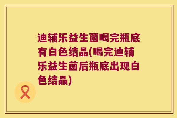 迪辅乐益生菌喝完瓶底有白色结晶(喝完迪辅乐益生菌后瓶底出现白色结晶)