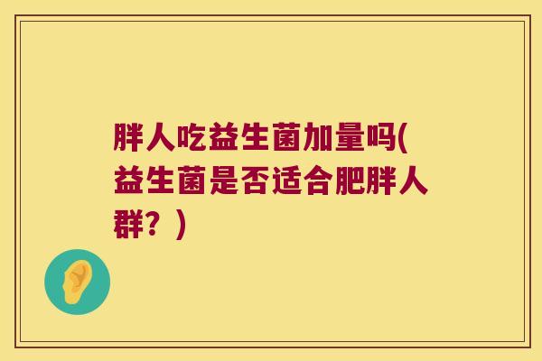 胖人吃益生菌加量吗(益生菌是否适合人群?) 胖人吃益生菌加量吗(益生菌是否适合人群?)