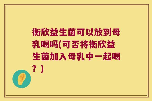 衡欣益生菌可以放到母乳喝吗(可否将衡欣益生菌加入母乳中一起喝？)