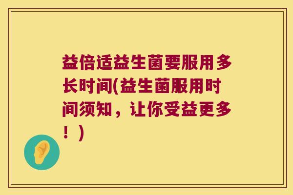 益倍适益生菌要服用多长时间(益生菌服用时间须知，让你受益更多！)