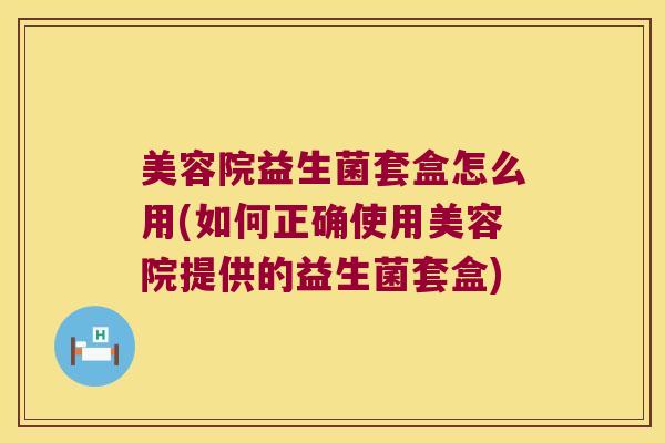 美容院益生菌套盒怎么用(如何正确使用美容院提供的益生菌套盒) 美容院益生菌套盒怎么用(如何正确使用美容院提供的益生菌套盒)