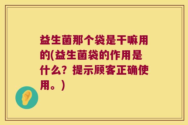 益生菌那个袋是干嘛用的(益生菌袋的作用是什么？提示顾客正确使用。)