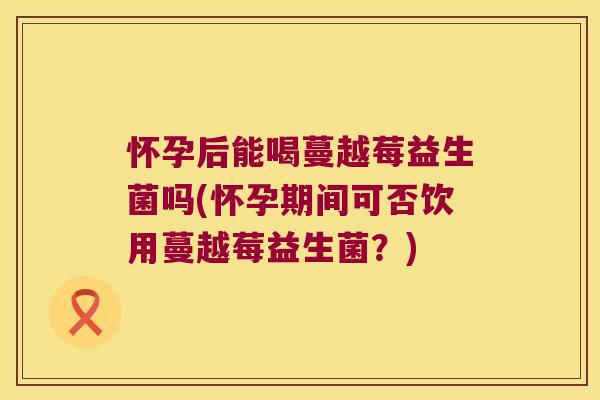怀孕后能喝蔓越莓益生菌吗(怀孕期间可否饮用蔓越莓益生菌？)