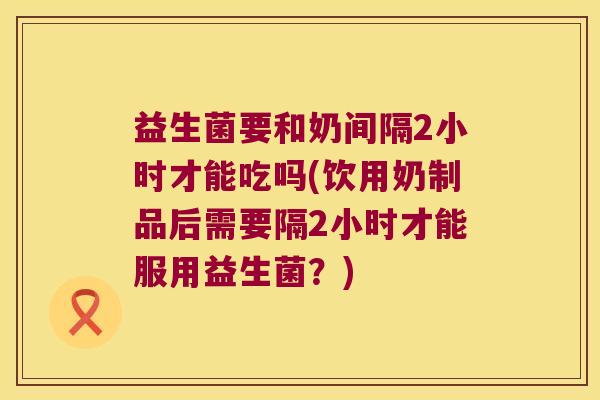 益生菌要和奶间隔2小时才能吃吗(饮用奶制品后需要隔2小时才能服用益生菌？)