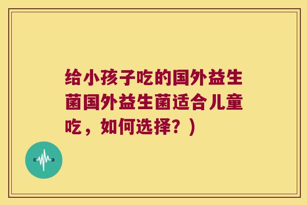 给小孩子吃的国外益生菌国外益生菌适合儿童吃,如何选择?) 给小孩子吃的国外益生菌国外益生菌适合儿童吃,如何选择?)