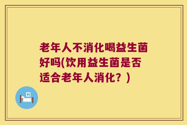 老年人不消化喝益生菌好吗(饮用益生菌是否适合老年人消化？)