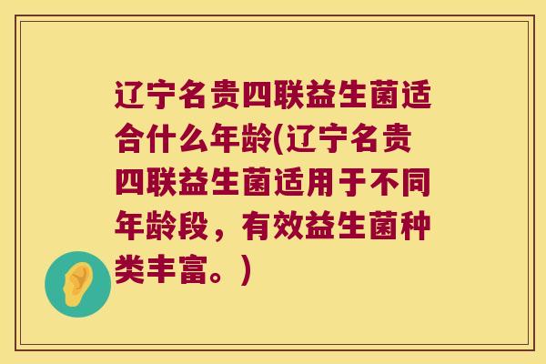 辽宁名贵四联益生菌适合什么年龄(辽宁名贵四联益生菌适用于不同年龄段,有效益生菌种类丰富。) 辽宁名贵四联益生菌适合什么年龄(辽宁名贵四联益生菌适用于不同年龄段,有效益生菌种类丰富。)