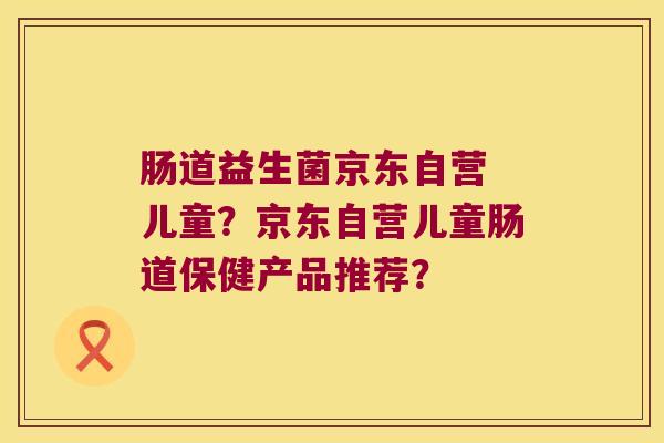 肠道益生菌京东自营 儿童?京东自营儿童肠道保健产品推荐? 肠道益生菌京东自营 儿童?京东自营儿童肠道保健产品推荐?