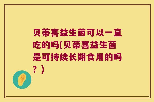 贝蒂喜益生菌可以一直吃的吗(贝蒂喜益生菌是可持续长期食用的吗？)